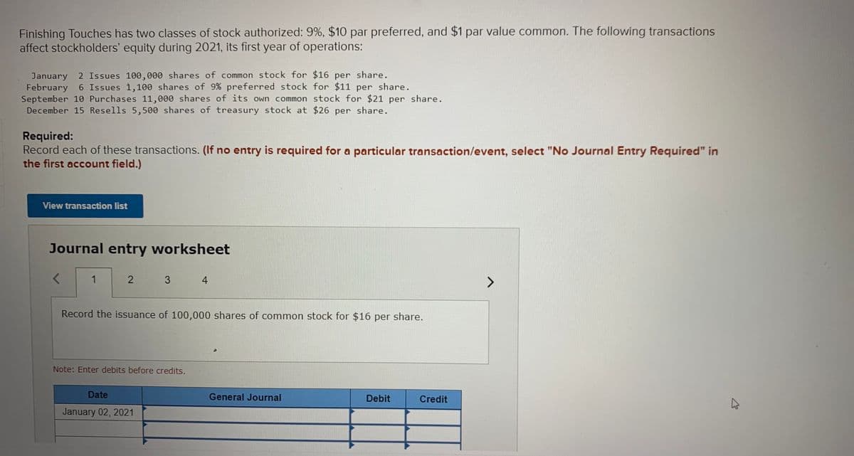 Finishing Touches has two classes of stock authorized: 9%, $10 par preferred, and $1 par value common. The following transactions
affect stockholders' equity during 2021, its first year of operations:
January 2 Issues 100,000 shares of common stock for $16 per share.
February 6 Issues 1,100 shares of 9% preferred stock for $11 per share.
September 10 Purchases 11,000 shares of its own common stock for $21 per share.
December 15 Resells 5,500 shares of treasury stock at $26 per share.
Required:
Record each of these transactions. (If no entry is required for a particular transaction/event, select "No Journal Entry Required" in
the first account field.)
View transaction list
Journal entry worksheet
1
2
4
Record the issuance of 100,000 shares of common stock for $16 per share.
Note: Enter debits before credits.
Date
General Journal
Debit
Credit
January 02, 2021
