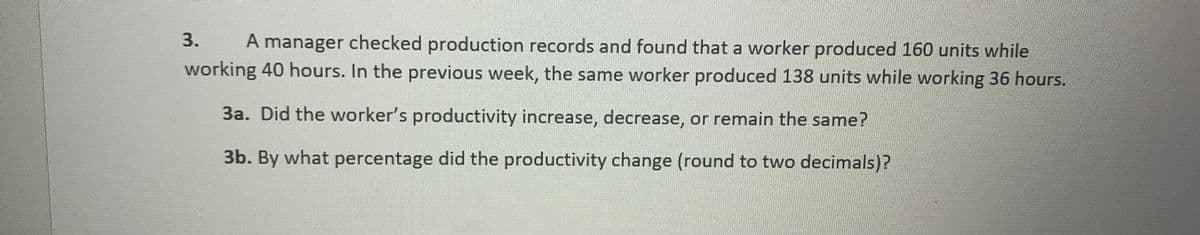 3.
A manager checked production records and found that a worker produced 160 units while
working 40 hours. In the previous week, the same worker produced 138 units while working 36 hours.
3a. Did the worker's productivity increase, decrease, or remain the same?
3b. By what percentage did the productivity change (round to two decimals)?
