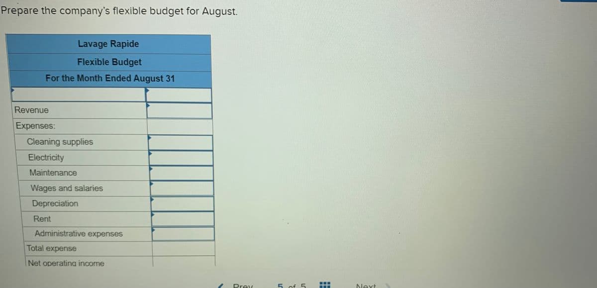 Prepare the company's flexible budget for August.
Lavage Rapide
Flexible Budget
For the Month Ended August 31
Revenue
Expenses:
Cleaning supplies
Electricity
Maintenance
Wages and salaries
Depreciation
Rent
Administrative expenses
Total expense
Net operating income
Prev
5. of 5
Next

