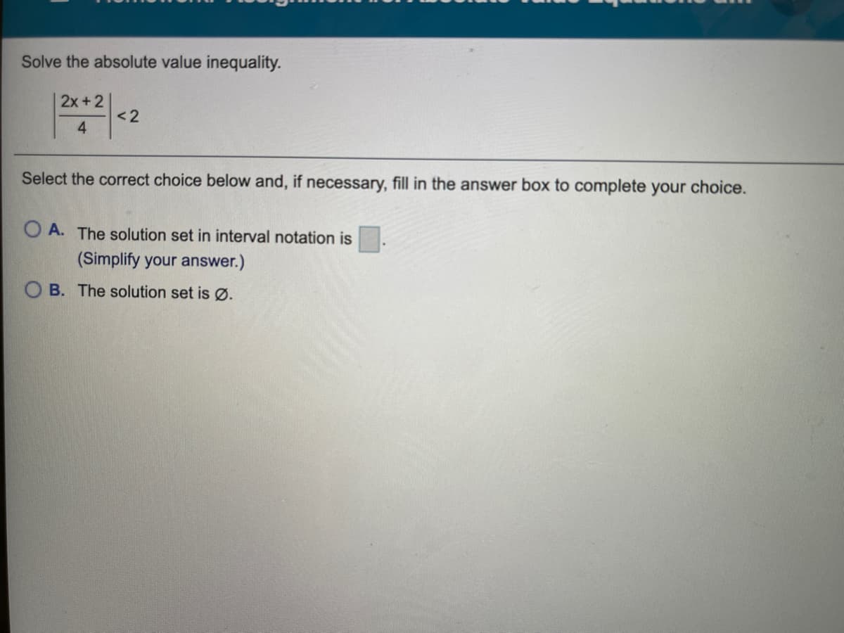 Solve the absolute value inequality.
2x+2
<2
4.
Select the correct choice below and, if necessary, fill in the answer box to complete your choice.
O A. The solution set in interval notation is
(Simplify your answer.)
O B. The solution set is Ø.
