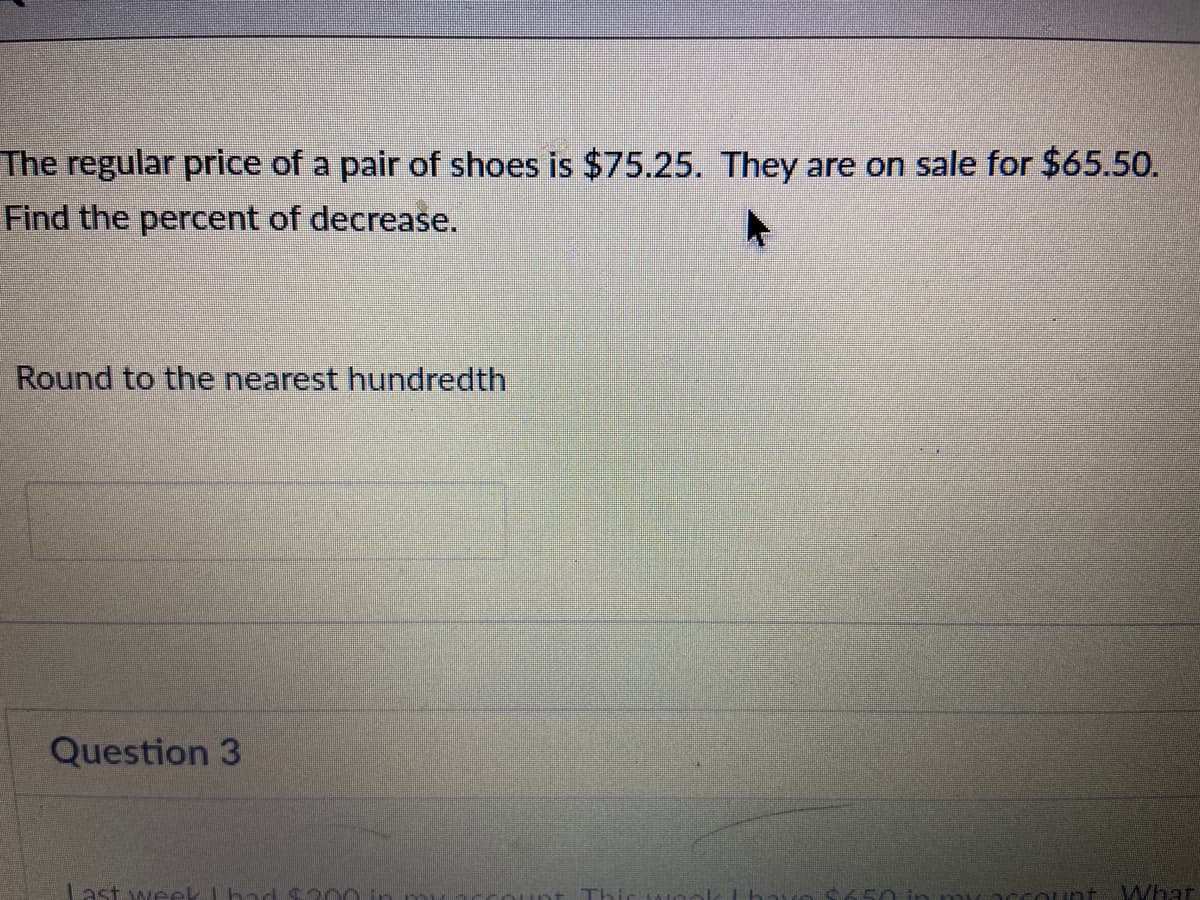 The regular price of a pair of shoes is $75.25. They are on sale for $65.50.
Find the percent of decrease.
Round to the nearest hundredth
Question 3
ast week lhad
Whar
