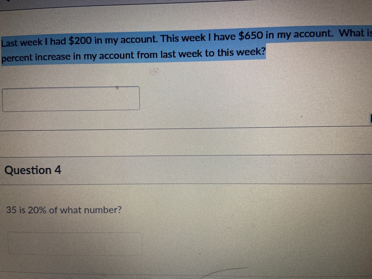 Last week I had $200 in my account. This week I have $650 in my account. What is
percent increase in my account from last week to this week?
Question 4
35 is 20% of what number?
