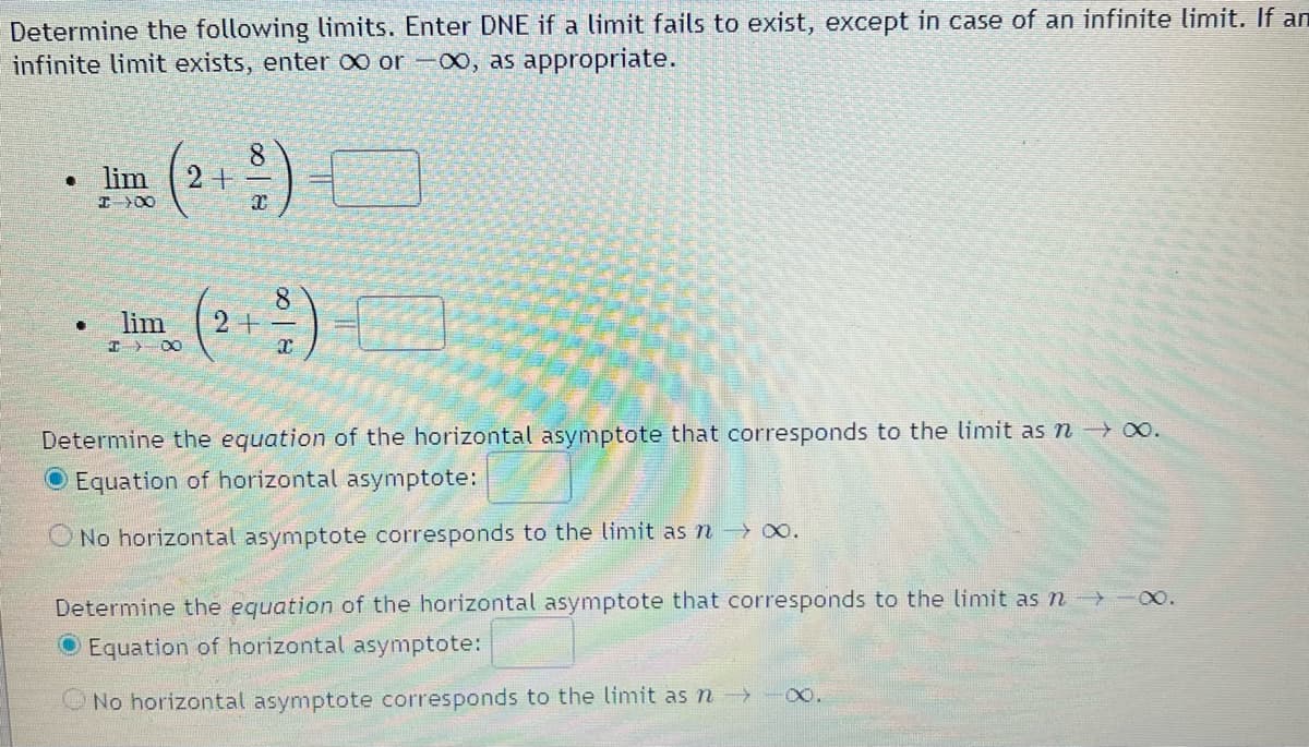 Determine the following limits. Enter DNE if a limit fails to exist, except in case of an infinite limit. If an
infinite limit exists, enter ∞ or -00, as appropriate.
• lim 2+
I >∞
•
lim
I DO
8
x
8
(²+²)
2+
Determine the equation of the horizontal asymptote that corresponds to the limit as n → ∞.
Equation of horizontal asymptote:
O No horizontal asymptote corresponds to the limit as n→ ∞0.
Determine the equation of the horizontal asymptote that corresponds to the limit as n→→→→∞.
Equation of horizontal asymptote:
No horizontal asymptote corresponds to the limit as n →
X.