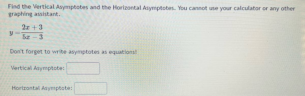 Find the Vertical Asymptotes and the Horizontal Asymptotes. You cannot use your calculator or any other
graphing assistant.
Y
2x + 3
5x 3
Don't forget to write asymptotes as equations!
Vertical Asymptote:
Horizontal Asymptote: