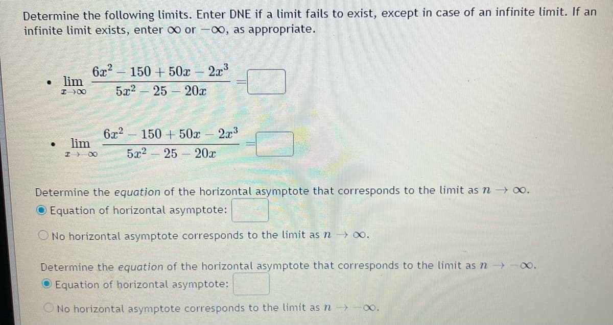 Determine the following limits. Enter DNE if a limit fails to exist, except in case of an infinite limit. If an
infinite limit exists, enter ∞ or -00, as appropriate.
• lim
I→→ ∞
.
6x² - 150+50x
5x²
25
lim
IX
-
20x
2x³
6x2 150+ 50x 2x³
5x² - 25 - 20x
Determine the equation of the horizontal asymptote that corresponds to the limit as n → ∞.
O Equation of horizontal asymptote:
No hor ontal asymptote corresponds to the limit as n → ∞0.
Determine the equation of the horizontal asymptote that corresponds to the limit as n -> -∞.
Equation of horizontal asymptote:
No horizontal asymptote corresponds to the limit as n→→→→∞.