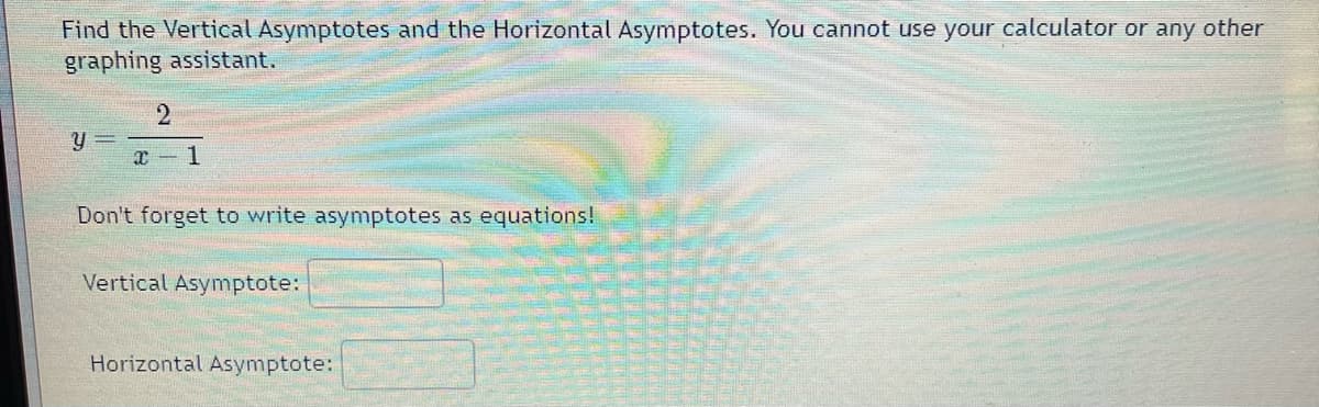 Find the Vertical Asymptotes and the Horizontal Asymptotes. You cannot use your calculator or any other
graphing assistant.
y =
2
x 1
Don't forget to write asymptotes as equations!
Vertical Asymptote:
Horizontal Asymptote: