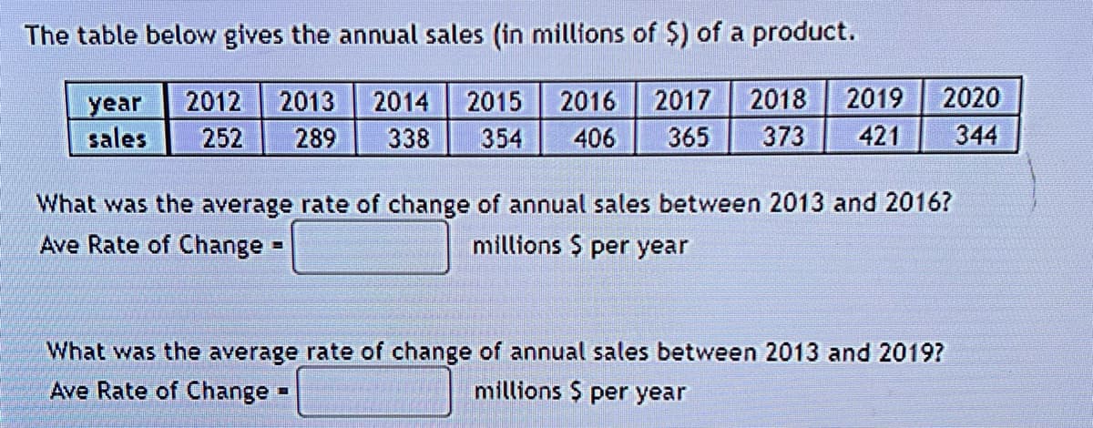 The table below gives the annual sales (in millions of $) of a product.
2012 2013 2014 2015 2016
252 289 338 354 406
year
sales
2017 2018 2019 2020
365 373 421 344
What was the average rate of change of annual sales between 2013 and 2016?
Ave Rate of Change -
millions $ per year
B
What was the average rate of change of annual sales between 2013 and 2019?
millions $ per year
Ave Rate of Change
-