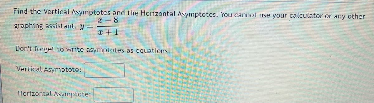 Find the Vertical Asymptotes and the Horizontal Asymptotes. You cannot use your calculator or any other
x 8
x + 1
graphing assistant. y =
Don't forget to write asymptotes as equations!
Vertical Asymptote:
Horizontal Asymptote: