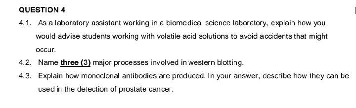 QUESTION 4
4.1. As a laboratory assistant working in a biomedical science laboratory, explain how you
would advise students working with volatile acid solutions to avoid accidents that might
occur.
4.2. Name three (3) major processes involved in western blotting.
4.3. Explain how monoclonal antibodies are produced. In your answer, describe how they can be
used in the detection of prostate cancer.