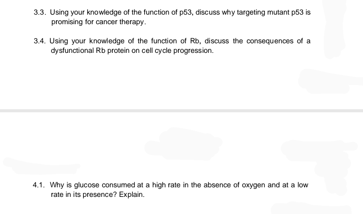 3.3. Using your knowledge of the function of p53, discuss why targeting mutant p53 is
promising for cancer therapy.
3.4. Using your knowledge of the function of Rb, discuss the consequences of a
dysfunctional Rb protein on cell cycle progression.
4.1. Why is glucose consumed at a high rate in the absence of oxygen and at a low
rate in its presence? Explain.