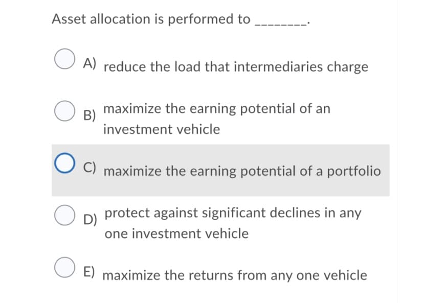 Asset allocation is performed to
A) reduce the load that intermediaries charge
maximize the earning potential of an
B)
investment vehicle
C) maximize the earning potential of a portfolio
protect against significant declines in any
D)
one investment vehicle
O E) maximize the returns from any one vehicle
