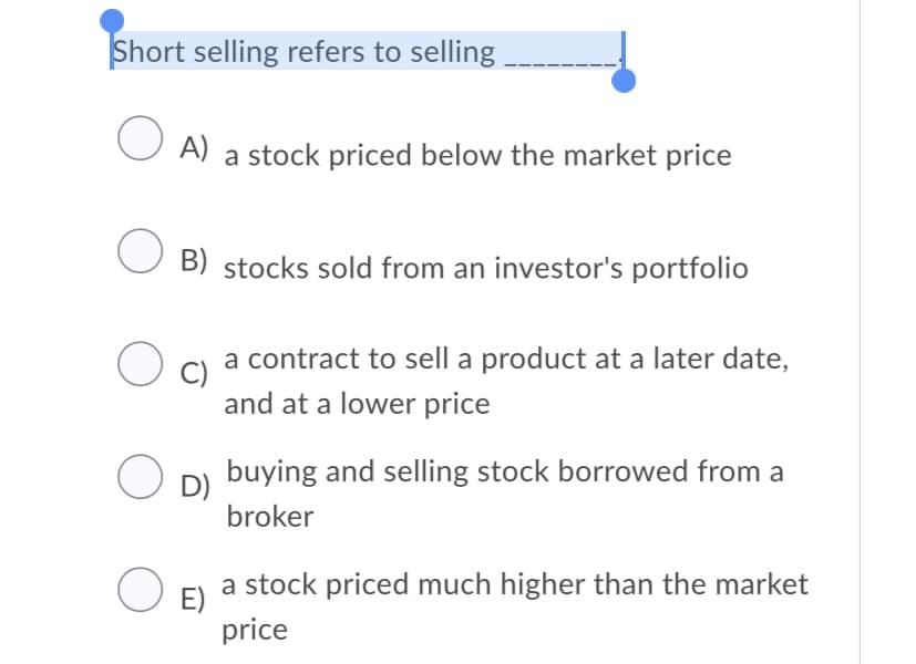 Short selling refers to selling
O A) a stock priced below the market price
B) stocks sold from an investor's portfolio
a contract to sell a product at a later date,
C)
and at a lower price
buying and selling stock borrowed from a
D)
broker
a stock priced much higher than the market
E)
price
