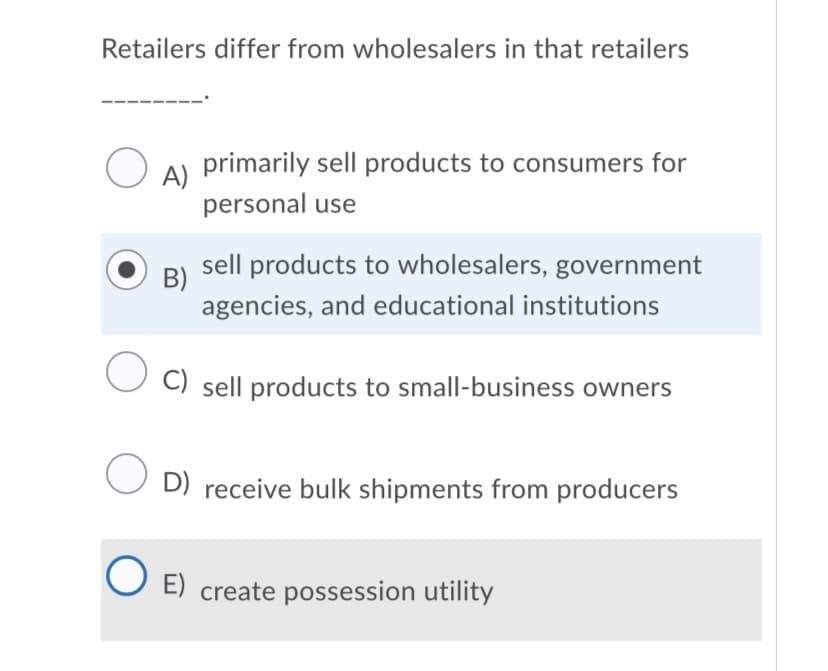 Retailers differ from wholesalers in that retailers
primarily sell products to consumers for
A)
personal use
sell products to wholesalers, government
B)
agencies, and educational institutions
C) sell products to small-business owners
U D) receive bulk shipments from producers
O E) create possession utility
