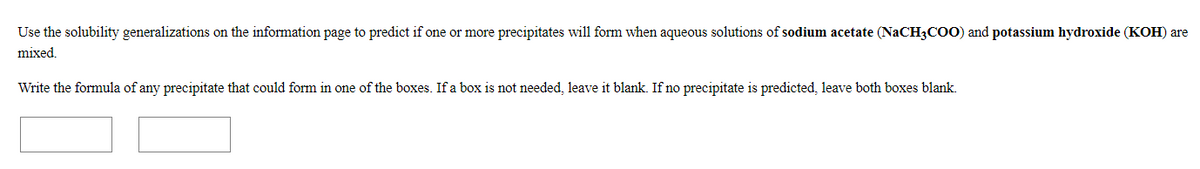 Use the solubility generalizations on the information page to predict if one or more precipitates will form when aqueous solutions of sodium acetate (NaCH3COO) and potassium hydroxide (KOH) are
mixed.
Write the formula of any precipitate that could form in one of the boxes. If a box is not needed, leave it blank. If no precipitate is predicted, leave both boxes blank.
