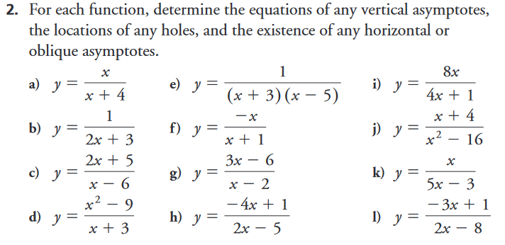 2. For each function, determine the equations of any vertical asymptotes,
the locations of any holes, and the existence of any horizontal or
oblique asymptotes.
1
8x
а) у
e) у
i) y
x + 4
(x + 3)(x – 5)
4х + 1
x + 4
1
b) у —
f) y
j) y =
x2
2x + 3
x + 1
16
2х + 5
Зх — 6
-
c) y =
g) y =
k) y =
х — 6
x? – 9
x – 2
5х — 3
– 4x + 1
— Зх + 1
d) у —
h) y =
1) y =
x + 3
2х — 5
2х — 8
-
||
