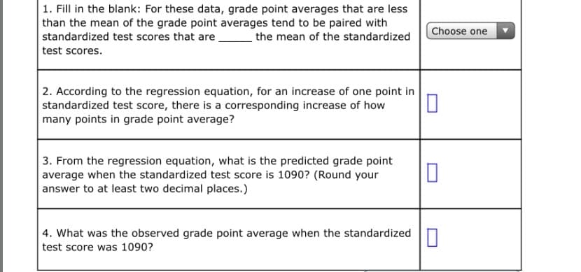 1. Fill in the blank: For these data, grade point averages that are less
than the mean of the grade point averages tend to be paired with
standardized test scores that are
the mean of the standardized
Choose one
test scores.
2. According to the regression equation, for an increase of one point in
standardized test score, there is a corresponding increase of how
many points in grade point average?
3. From the regression equation, what is the predicted grade point
average when the standardized test score is 1090? (Round your
answer to at least two decimal places.)
| 4. What was the observed grade point average when the standardized
test score was 1090?

