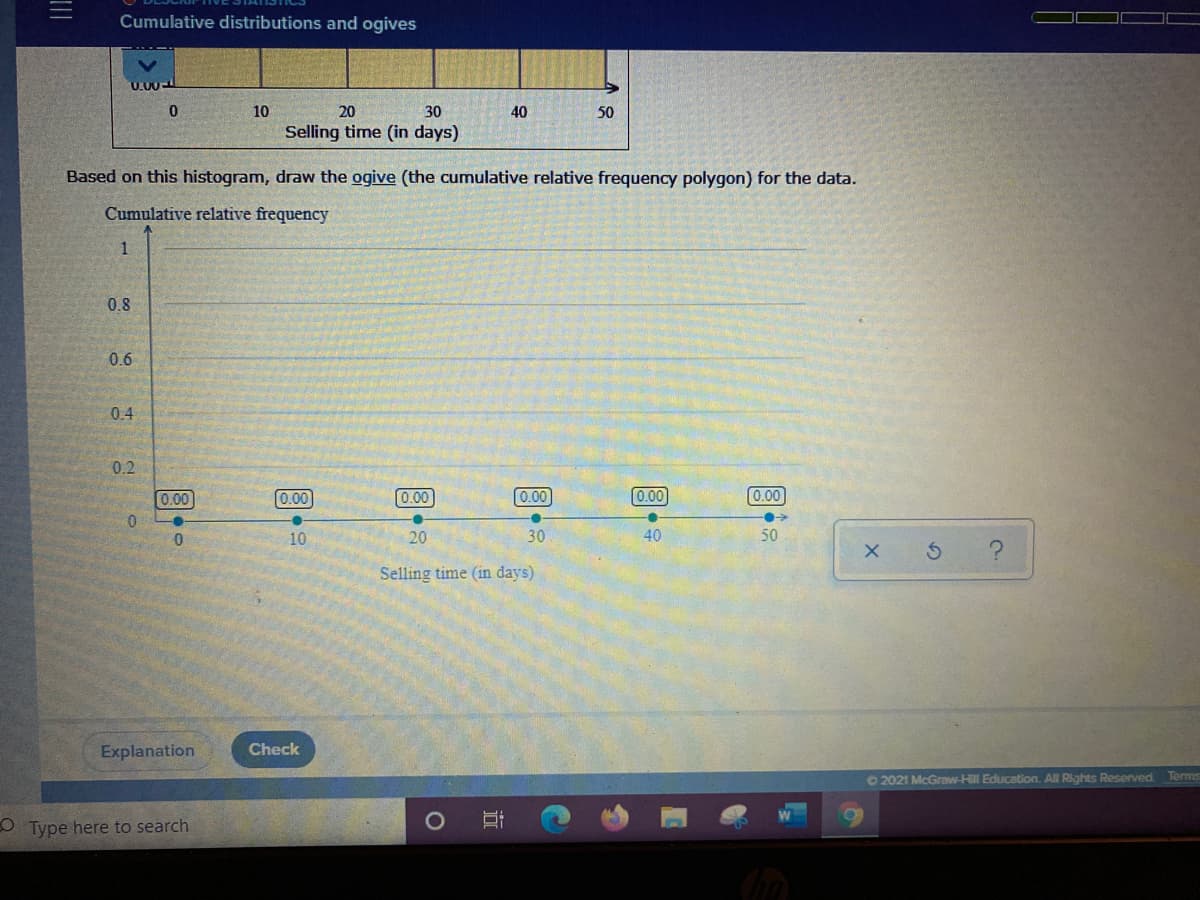 Cumulative distributions and ogives
U.00-
10
20
30
40
50
Selling time (in days)
Based on this histogram, draw the ogive (the cumulative relative frequency polygon) for the data.
Cumulative relative frequency
0.8
0.6
0.4
0.2
0.00
0.00
0.00
0.00
0.00
0.00
10
20
30
40
50
Selling time (in days)
Explanation
Check
O2021 McGraw-Hll Education. All Rights Reserved Terms
O Type here to search
