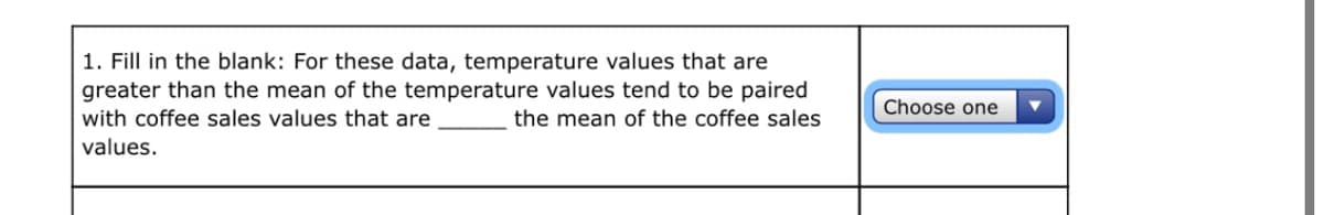 1. Fill in the blank: For these data, temperature values that are
greater than the mean of the temperature values tend to be paired
with coffee sales values that are
Choose one
the mean of the coffee sales
values.
