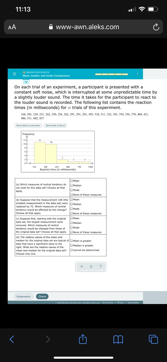 11:13
AA
www-awn.aleks.com
O DESCRIPTIVE STATISTICS
Mean, median, and mode: Comparisons
On each trial of an experiment, a participant is presented with a
constant soft noise, which is interrupted at some unpredictable time by
a slightly louder sound. The time it takes for the participant to react to
the louder sound is recorded. The following list contains the reaction
times (in milliseconds) for 25 trials of this experiment.
168, 201, 210, 231, 242, 250, 256, 262, 291, 291, 291, 305, 310, 311, 332, 341, 354, 356, 370, 404, 421,
486, 511, 682, 837
Send data to calculator
Send data to Excel
Frequency
12-
10
10-
6
4
2
2
150
300
450
600
750
1000
Reaction time (in milliseconds)
OMean
(a) Which measures of central tendency do OMedian
not exist for this data set? Choose all that
OMode
apply.
ONone of these measures
OMean
(b) Suppose that the measurement 168 (the UMean
smallest measurement in the data set) were OMedian
replaced by 72. Which measures of central
tendency would be affected by the change? ORode
Choose all that apply.
ONone of these measures
(c) Suppose that, starting with the original
data set, the largest measurement were
removed. Which measures of central
tendency would be changed from those of
the original data set? Choose all that apply. ONone of these measures
OMean
OMedian
OMode
(d) The relative values of the mean and
median for the original data set are typical of OMean is greater
data that have a significant skew to the
right. What are the relative values of the
mean and median for the original data set?
Choose only one.
OMedian is greater
Ocannot be determined
?
Explanation
Check
2021 McGraw-H Education. All Rights Reserved. Terms of Use | Pivacy
Accessibity
