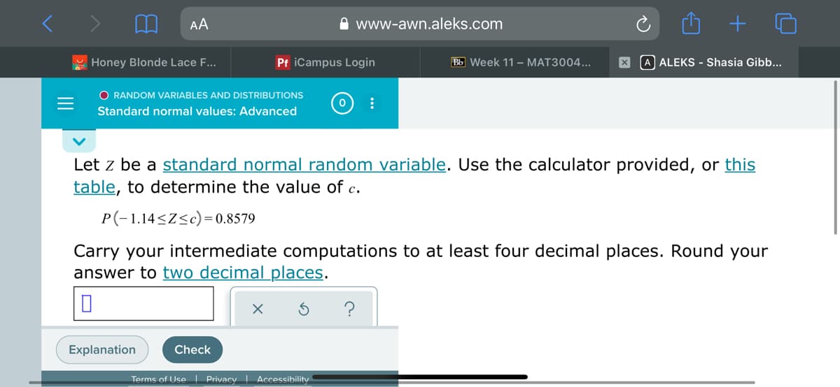 AA
A www-awn.aleks.com
Honey Blonde Lace F...
Pf iCampus Login
Bb Week 11 – MAT3004...
X A ALEKS - Shasia Gibb...
O RANDOM VARIABLES AND DISTRIBUTIONS
Standard normal values: Advanced
Let z be a standard normal random variable. Use the calculator provided, or this
table, to determine the value of c.
P(-1.14<Z<c)= 0.8579
Carry your intermediate computations to at least four decimal places. Round your
answer to two decimal places.
?
Explanation
Check
Terms of Use | Privacy Accessibility
+
II
