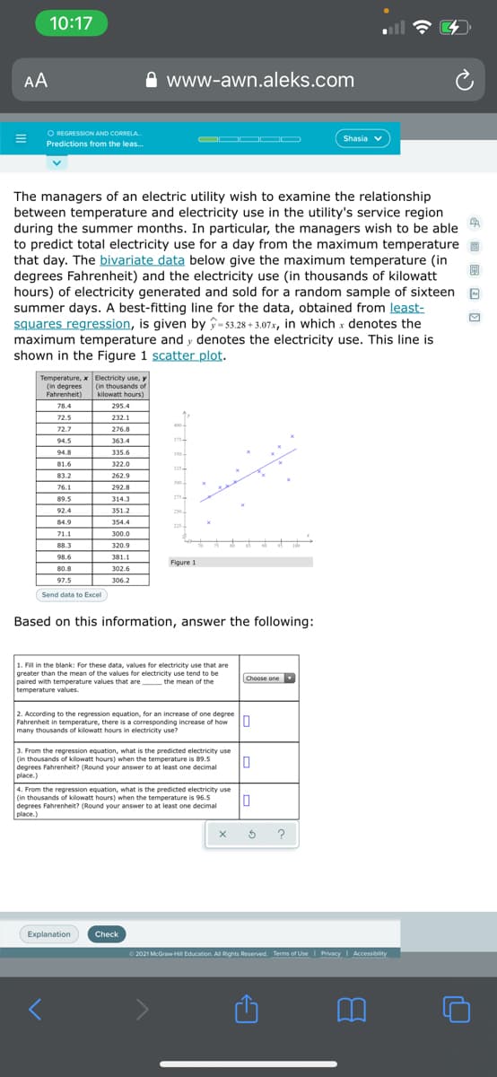 10:17
AA
www-awn.aleks.com
O REGRESSION AND CORRELA.
OO OO
Shasia v
Predictions from the leas..
The managers of an electric utility wish to examine the relationship
between temperature and electricity use in the utility's service region
during the summer months. In particular, the managers wish to be able
to predict total electricity use for a day from the maximum temperature
that day. The bivariate data below give the maximum temperature (in
degrees Fahrenheit) and the electricity use (in thousands of kilowatt
hours) of electricity generated and sold for a random sample of sixteen
summer days. A best-fitting line for the data, obtained from least-
squares regression, is given by -53.28 + 3,07x, in which x denotes the
maximum temperature and y denotes the electricity use. This line is
shown in the Figure 1 scatter plot.
Temperature, x Electricity use, y
(in degrees (in thousands of
Fahrenheit)
kilowatt hours)
78.4
295.4
72.5
232.1
400-
72.7
276.8
94.5
363.4
375-
94.8
335.6
350
81.6
322.0
325
83.2
262.9
300
76.1
292.8
89.5
314.3
275
92.4
351.2
250
84.9
354.4
225
71.1
300.0
88.3
320.9
98.6
381.1
Figure 1
80.8
302.6
97.5
306.2
Send data to Excel
Based on this information, answer the following:
1. Fill in the blank: For these data, values for electricity use that are
greater than the mean of the values for electricity use tend to be
paired with temperature values that are the mean of the
temperature values.
Choose one
2. According to the regression equation, for an increase of one degree
Fahrenheit in temperature, there is a corresponding increase of how U
many thousands of kilowatt hours in electricity use?
3. From the regression equation, what is the predicted electricity use
(in thousands of kilowatt hours) when the temperature is 89.5
degrees Fahrenheit? (Round your answer to at least one decimal
place.)
4. From the regression equation, what is the predicted electricity use
(in thousands of kilowatt hours) when the temperature is 96.5
degrees Fahrenheit? (Round your answer to at least one decimal
place.)
?
Explanation
Check
O 2021 McGraw-HI Education. All Rights Reserved. Terms of Use I Privacy I Accessibility
