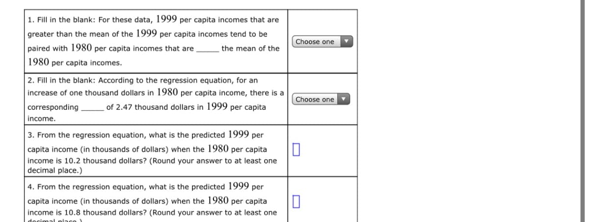 1. Fill in the blank: For these data, 1999 per capita incomes that are
greater than the mean of the 1999 per capita incomes tend to be
Choose one
paired with 1980 per capita incomes that are
the mean of the
1980 per capita incomes.
2. Fill in the blank: According to the regression equation, for an
increase of one thousand dollars in 1980 per capita income, there is a
Choose one
corresponding
of 2.47 thousand dollars in 1999 per capita
income.
3. From the regression equation, what is the predicted 1999 per
capita income (in thousands of dollars) when the 1980 per capita
income is 10.2 thousand dollars? (Round your answer to at least one
decimal place.)
4. From the regression equation, what is the predicted 1999 per
capita income (in thousands of dollars) when the 1980 per capita
income is 10.8 thousand dollars? (Round your answer to at least one
docimal place
