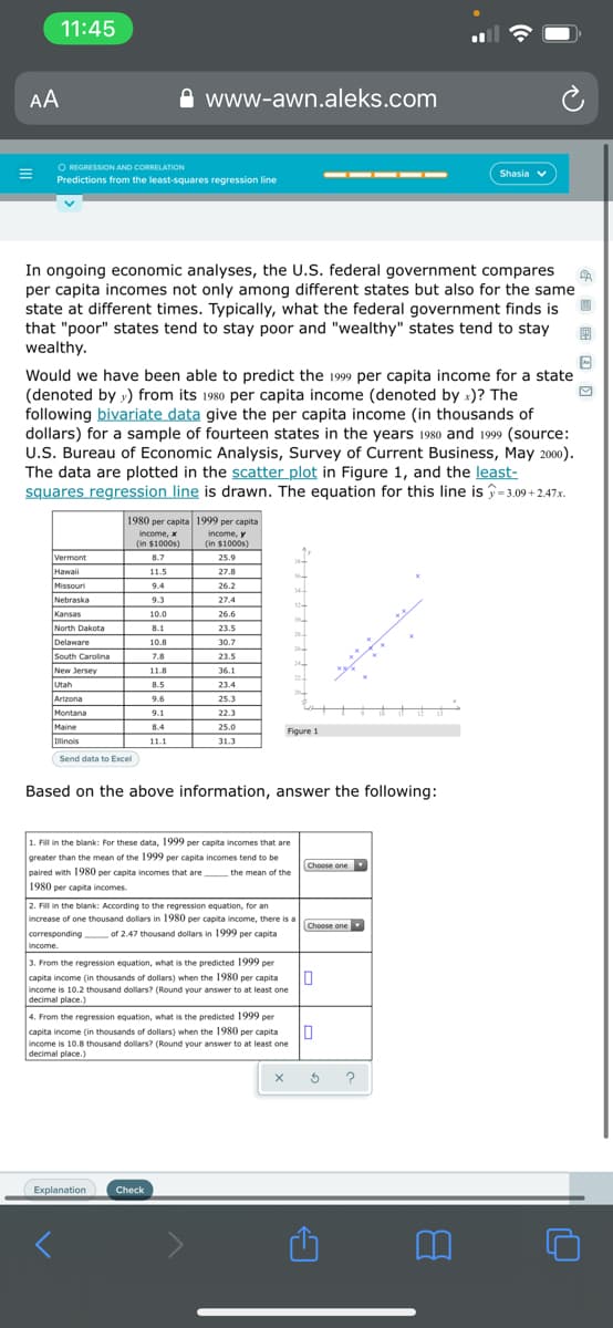 11:45
AA
www-awn.aleks.com
O REGRESSION AND CORRELATION
Predictions from the least-squares regression line
Shasia v
In ongoing economic analyses, the U.S. federal government compares
per capita incomes not only among different states but also for the same
state at different times. Typically, what the federal government finds is
that "poor" states tend to stay poor and "wealthy" states tend to stay
wealthy.
Would we have been able to predict the 1999 per capita income for a state
(denoted by y) from its 1980 per capita income (denoted by x)? The
following bivariate data give the per capita income (in thousands of
dollars) for a sample of fourteen states in the years 1980 and 1999 (source:
U.S. Bureau of Economic Analysis, Survey of Current Business, May 2000).
The data are plotted in the scatter plot in Figure 1, and the least-
squares regression line is drawn. The equation for this line is î=3.09 + 2.47x.
1980 per capita 1999 per capita
income, y
(in $1000s)
income, x
(in $1000s)
Vermont
8.7
25.9
Hawaii
11.5
27.8
Missouri
Nebraska
9.4
26.2
344
9.3
27.4
Kansas
10.0
26.6
30
North Dakota
8.1
23.5
2
Delaware
10.8
30.7
ISouth Carolina
7.8
23.5
New Jersey
11.8
36.1
22
Utah
8.5
23.4
20
Arizona
Montana
9.6
25.3
9.1
22.3
Maine
8.4
25.0
Figure 1
Ilinois
11.1
31.3
Send data to Excel
Based on the above information, answer the following:
1. Fill in the blank: For these data, 1999 per capita incomes that are
greater than the mean of the 1999 per capita incomes tend to be
Choose one
paired with 1980 per capita incomes that are
1980 per capita incomes.
the mean of the
2. Fill in the blank: According to the regression equation, for an
increase of one thousand dollars in 1980 per capita income, there is a
Choose one
of 2.47 thousand dollars in 1999 per capita
corresponding
income.
3. From the regression equation, what is the predicted 1999 per
capita income (in thousands of dollars) when the 1980 per capita
income is 10.2 thousand dollars? (Round your answer to at least one
decimal place.)
In
4. From the regression equation, what is the predicted 1999 per
In
capita income (in thousands of dollars) when the 1980 per capita
income is 10.8 thousand dollars? (Round your answer to at least one
decimal place.)
Explanation
Check
