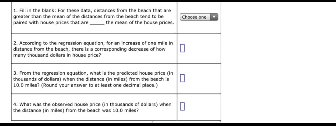 1. Fill in the blank: For these data, distances from the beach that are
greater than the mean of the distances from the beach tend to be
paired with house prices that are
Choose one
the mean of the house prices.
2. According to the regression equation, for an increase of one mile in
distance from the beach, there is a corresponding decrease of how
many thousand dollars in house price?
3. From the regression equation, what is the predicted house price (in
thousands of dollars) when the distance (in miles) from the beach is
10.0 miles? (Round your answer to at least one decimal place.)
4. What was the observed house price (in thousands of dollars) when
the distance (in miles) from the beach was 10.0 miles?
