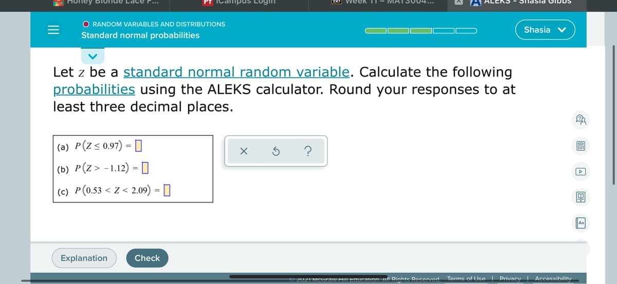 Honey BIu
DO WeeK
O RANDOM VARIABLES AND DISTRIBUTIONS
Shasia V
Standard normal probabilities
Let z be a standard normal random variable. Calculate the following
probabilities using the ALEKS calculator. Round your responses to at
least three decimal places.
|(a) P(Z<0.97) = []
|(b) P(Z> -1.12) = 0
(c) P(0.53 < Z < 2.09) = ]
An
Explanation
Check
20ZIMCUTOW HLEGUCntion. all Rights Reserved Terms of Use Privacy Accessibility
II
