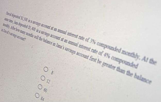 Drnd époted 1,00 ima svings ccount at an annual nterest rate of 3% compounded meethly, At the
same hime, Jan deposted S1,400 ma savings account at an annual interest rate of 4% compounded
montly. Ater bow many months wil the balance in Jana's savings account first be greater than the balance
in David's sevings account?
O 8
O 12
O 60
O 84
