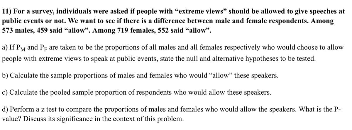 11) For a survey, individuals were asked if people with "extreme views" should be allowed to give speeches at
public events or not. We want to see if there is a difference between male and female respondents. Among
573 males, 459 said "allow". Among 719 females, 552 said “allow".
a) If PM and Pf are taken to be the proportions of all males and all females respectively who would choose to allow
people with extreme views to speak at public events, state the null and alternative hypotheses to be tested.
b) Calculate the sample proportions of males and females who would "allow" these speakers.
c) Calculate the pooled sample proportion of respondents who would allow these speakers.
d) Perform a z test to compare the proportions of males and females who would allow the speakers. What is the P-
value? Discuss its significance in the context of this problem.
