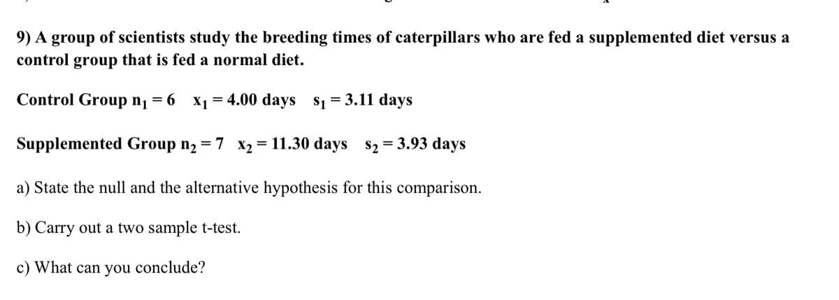 9) A group of scientists study the breeding times of caterpillars who are fed a supplemented diet versus a
control group that is fed a normal diet.
Control Group n1
6 x1 = 4.00 days s1 = 3.11 days
Supplemented Group nɔ = 7 x2 = 11.30 days s2 = 3.93 days
%3D
%D
a) State the null and the alternative hypothesis for this comparison.
b) Carry out a two sample t-test.
c) What can you conclude?
