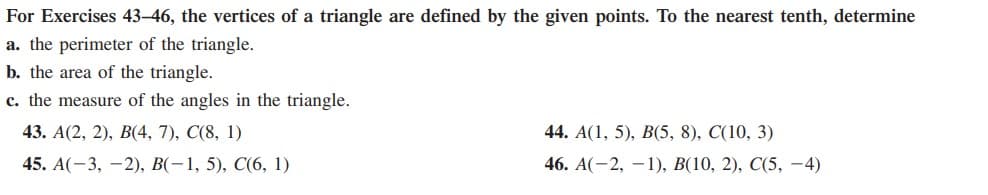 For Exercises 43-46, the vertices of a triangle are defined by the given points. To the nearest tenth, determine
a. the perimeter of the triangle.
b. the area of the triangle.
c. the measure of the angles in the triangle.
43. A(2, 2), B(4, 7), C(8, 1)
44. A(1, 5), В(5, 8), C(10, 3)
45. А(-3, —2), В(-1, 5), С(6, 1)
46. A(-2, — 1), В(10, 2), C(5, — 4)
