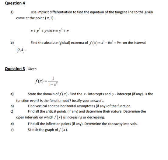 Question 4
a)
Use implicit differentiation to find the equation of the tangent line to the given
curve at the point (7,1).
x+y° + ysin x = y' +a
b)
Find the absolute (global) extrema of f(x)=x – 6x° +9x on the interval
[2,4).
Question 5 Given
1
S(x)=;
1-x
a)
State the domain of fS (x). Find the x - intercepts and y - intercept (if any). Is the
function even? Is the function odd? Justify your answers.
b)
c)
open intervals on which f (x) is increasing or decreasing.
Find vertical and the horizontal asymptotes (if any) of the function.
Find all the critical points (if any) and determine their nature. Determine the
Find all the inflection points (if any). Determine the concavity intervals.
Sketch the graph of f (x).
d)
e)
