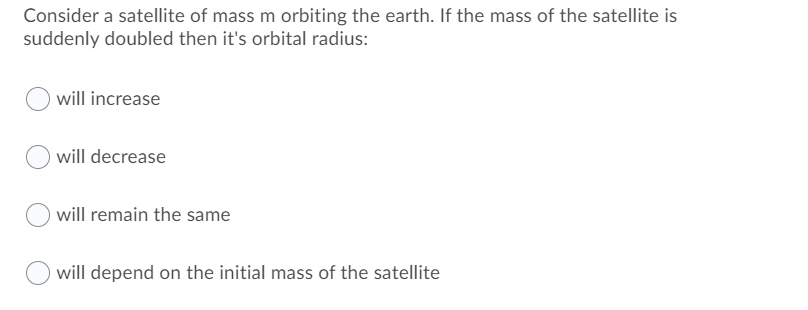 Consider a satellite of mass m orbiting the earth. If the mass of the satellite is
suddenly doubled then it's orbital radius:
will increase
will decrease
will remain the same
will depend on the initial mass of the satellite
