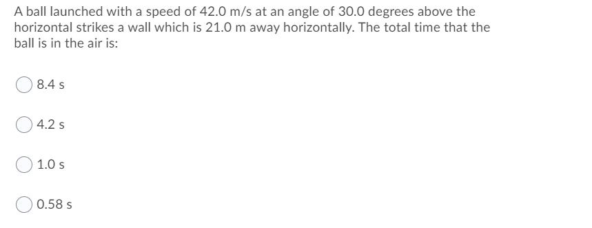 A ball launched with a speed of 42.0 m/s at an angle of 30.0 degrees above the
horizontal strikes a wall which is 21.0 m away horizontally. The total time that the
ball is in the air is:
8.4 s
4.2 s
1.0 s
0.58 s
