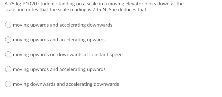 A 75 kg P1020 student standing on a scale in a moving elevator looks down at the
scale and notes that the scale reading is 735 N. She deduces that.
moving upwards and accelerating downwards
moving upwards and accelerating upwards
moving upwards or downwards at constant speed
moving upwards and accelerating upwards
moving downwards and accelerating downwards
