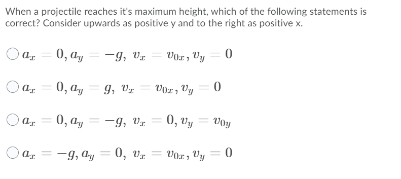 When a projectile reaches it's maximum height, which of the following statements is
correct? Consider upwards as positive y and to the right as positive x.
- 0, ay
=-9, Vx =
V0x , Vy = 0
- 0, ay
9, Vx
Vox, Vy = 0
Ax =
0, ay = -g,
9, Væ = 0, vy
VoY
%3D
Ax = -9, ay
=
0, vx = V0x , Vy
= 0
