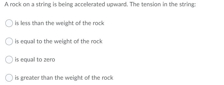 A rock on a string is being accelerated upward. The tension in the string:
is less than the weight of the rock
is equal to the weight of the rock
is equal to zero
is greater than the weight of the rock
