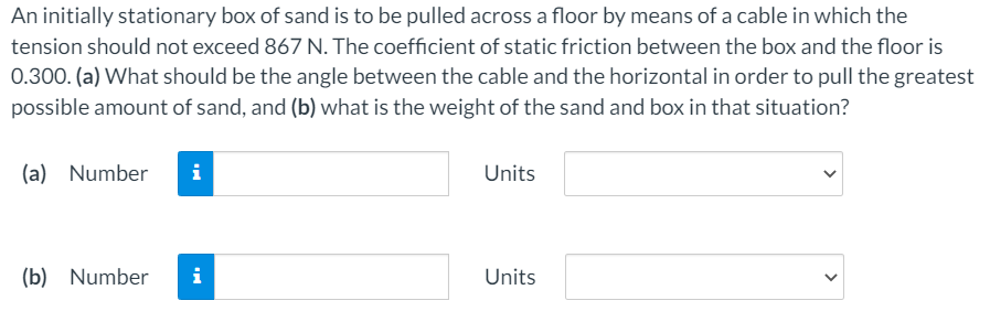 An initially stationary box of sand is to be pulled across a floor by means of a cable in which the
tension should not exceed 867 N. The coefficient of static friction between the box and the floor is
0.300. (a) What should be the angle between the cable and the horizontal in order to pull the greatest
possible amount of sand, and (b) what is the weight of the sand and box in that situation?
(a) Number
i
Units
(b) Number
i
Units
