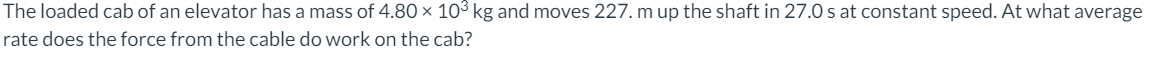 The loaded cab of an elevator has a mass of 4.80 × 10³ kg and moves 227. m up the shaft in 27.0 s at constant speed. At what average
rate does the force from the cable do work on the cab?
