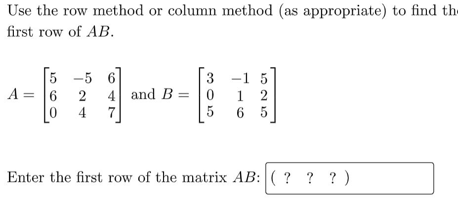 Use the row method or column method (as appropriate) to find the
first row of AB.
-5 6
-1 5
5
A =
3
4 and B
7
2
1
4
6.
Enter the first row of the matrix AB: ( ? ? ? )
