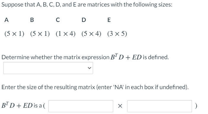 Suppose that A, B, C, D, and E are matrices with the following sizes:
A
B C D E
(5 × 1) (5 × 1) (1× 4) (5 × 4) (3 × 5)
Determine whether the matrix expression BªD+ ED is defined.
Enter the size of the resulting matrix (enter 'NA' in each box if undefined).
B"D+ ED is a(
