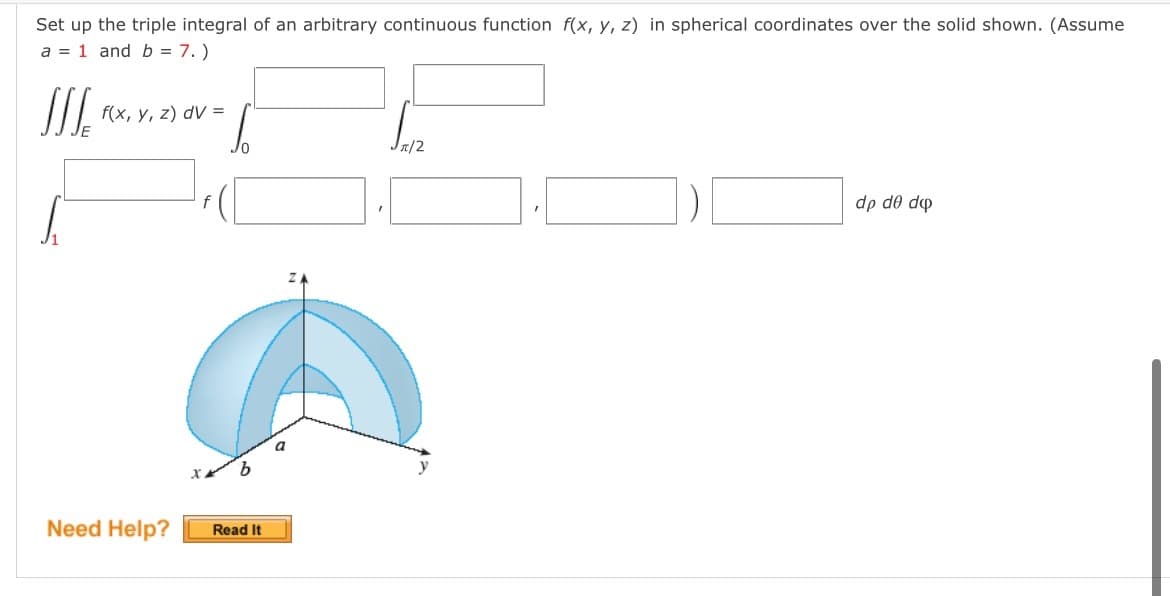 Set up the triple integral of an arbitrary continuous function f(x, y, z) in spherical coordinates over the solid shown. (Assume
a = 1 and b = 7.)
SIS
f(x, y, z) dv=
Jπ/2
dp de do
Need Help?
10
b
Read It
a