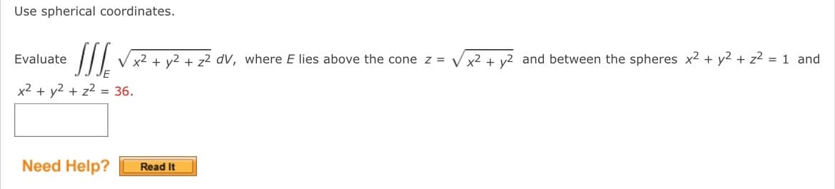 Use spherical coordinates.
Evaluate
SSS √x² + y² + z² dv, where E lies above the cone z = √√x² + y2 and between the spheres x² + y² + z² = 1 and
x² + y² + z² = 36.
Need Help?
Read It