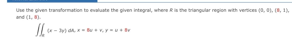 Use the given transformation to evaluate the given integral, where R is the triangular region with vertices (0, 0), (8, 1),
and (1, 8).
160
(x - 3y) dA, x = 8u + v, y = u + 8v