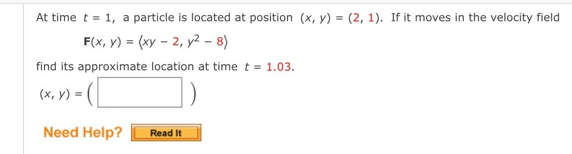 At time t = 1, a particle is located at position (x, y) = (2, 1). If it moves in the velocity field
F(x, y) = (xy-2, y² - 8)
find its approximate location at time t = 1.03.
(x, y) =
Need Help?
Read It