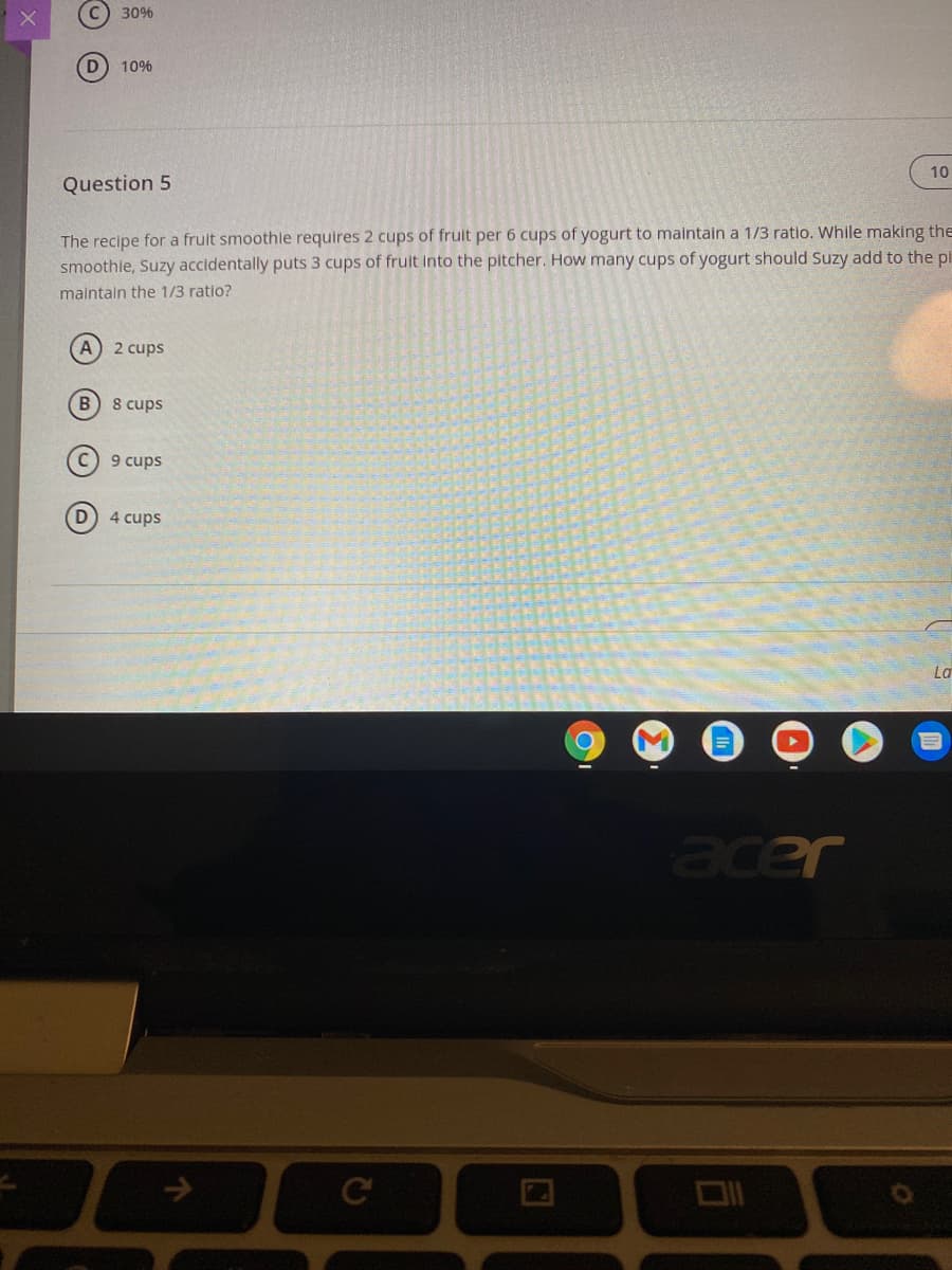 C) 30%
10%
10
Question 5
The recipe for a fruit smoothle requires 2 cups of fruit per 6 cups of yogurt to maintain a 1/3 ratio. While making the
smoothie, Suzy accidentally puts 3 cups of frult into the pitcher. How many cups of yogurt should Suzy add to the pi
maintain the 1/3 ratio?
(A) 2 cups
B 8 cups
9 cups
D 4 cups
La
acer
->
