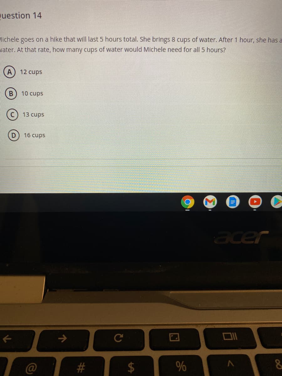 uestion 14
Michele goes on a hike that will last 5 hours total. She brings 8 cups of water. After 1 hour, she has a
vater. At that rate, how many cups of water would Michele need for all 5 hours?
A
12 cups
10 cups
13 cups
16 cups
acer
#3
%
%24
%23
