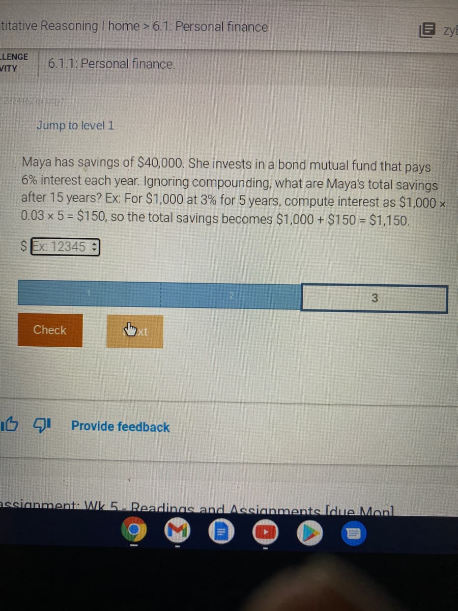 titative Reasoning I home > 6.1: Personal finance
E zyB
LLENGE
VITY
6.1.1 Personal finance.
Jump to level 1
Maya has savings of $40,000. She invests in a bond mutual fund that pays
6% interest each year. Ignoring compounding, what are Maya's total savings
after 15 years? Ex: For $1,000 at 3% for 5 years, compute interest as $1,000 x
0.03 x 5 = $150, so the total savings becomes $1,000 + $150 = $1,150.
S Ex: 12345
Check
Provide feedback
assianment: Wk 5- Readings and Assignments Idue Monl

